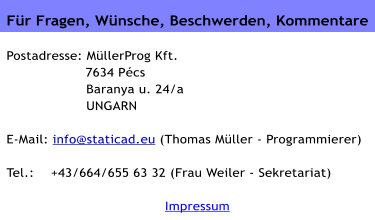 Für Fragen, Wünsche, Beschwerden, Kommentare   Postadresse: MüllerProg Kft.                    7634 Pécs  Baranya u. 24/a  UNGARN  E-Mail: info@staticad.eu (Thomas Müller - Programmierer)  Tel.:    +43/664/655 63 32 (Frau Weiler - Sekretariat)  Impressum